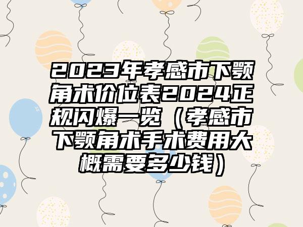 2023年孝感市下颚角术价位表2024正规闪爆一览（孝感市下颚角术手术费用大概需要多少钱）