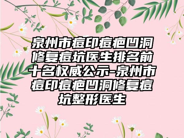 泉州市痘印痘疤凹洞修复痘坑医生排名前十名权威公示-泉州市痘印痘疤凹洞修复痘坑整形医生