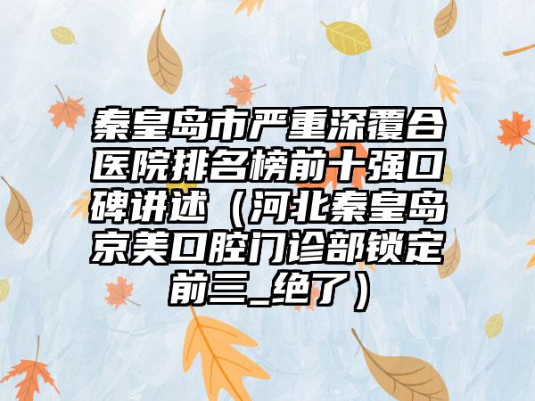 秦皇岛市严重深覆合医院排名榜前十强口碑讲述（河北秦皇岛京美口腔门诊部锁定前三_绝了）