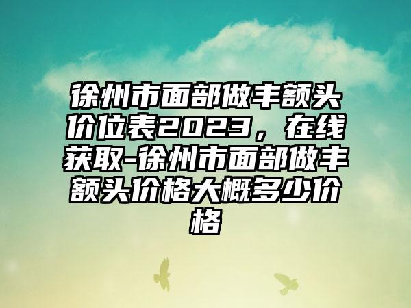 徐州市面部做丰额头价位表2023，在线获取-徐州市面部做丰额头价格大概多少价格