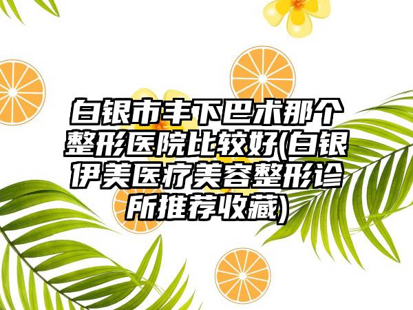 白银市丰下巴术那个整形医院比较好(白银伊美医疗美容整形诊所推荐收藏)