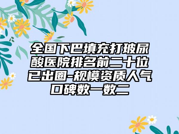 全国下巴填充打玻尿酸医院排名前二十位已出圈-规模资质人气口碑数一数二