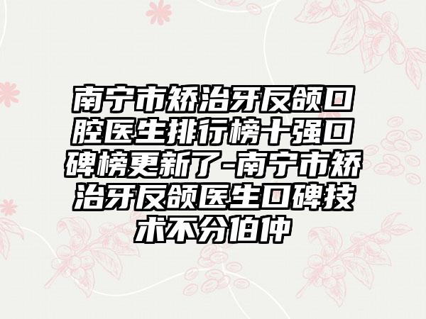 南宁市矫治牙反颌口腔医生排行榜十强口碑榜更新了-南宁市矫治牙反颌医生口碑技术不分伯仲