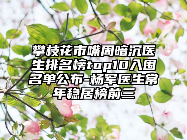 攀枝花市嘴周暗沉医生排名榜top10入围名单公布-杨军医生常年稳居榜前三