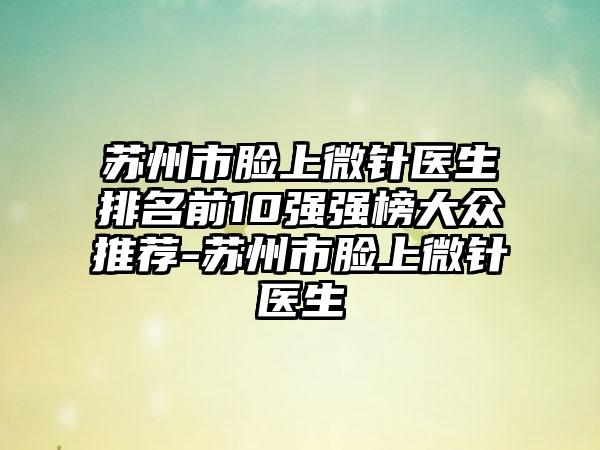 苏州市脸上微针医生排名前10强强榜大众推荐-苏州市脸上微针医生