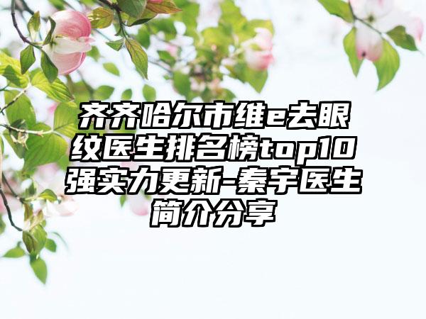 齐齐哈尔市维e去眼纹医生排名榜top10强实力更新-秦宇医生简介分享