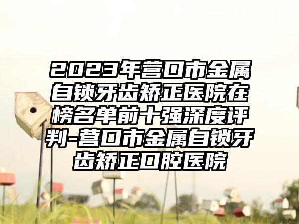 2023年营口市金属自锁牙齿矫正医院在榜名单前十强深度评判-营口市金属自锁牙齿矫正口腔医院