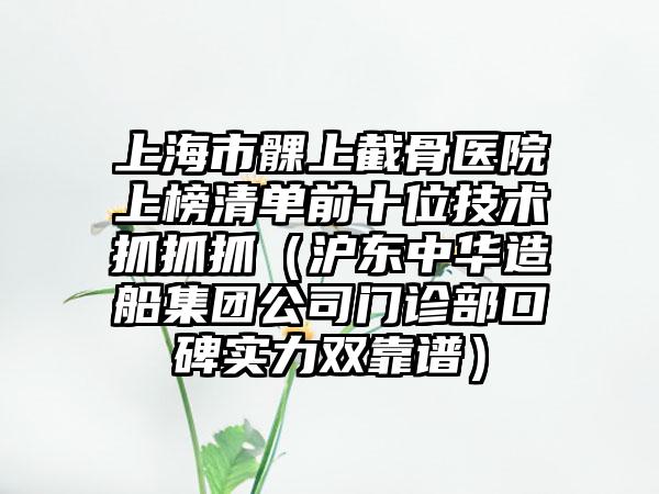 上海市髁上截骨医院上榜清单前十位技术抓抓抓（沪东中华造船集团公司门诊部口碑实力双靠谱）