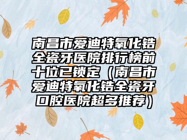 南昌市爱迪特氧化锆全瓷牙医院排行榜前十位已锁定（南昌市爱迪特氧化锆全瓷牙口腔医院超多推荐）