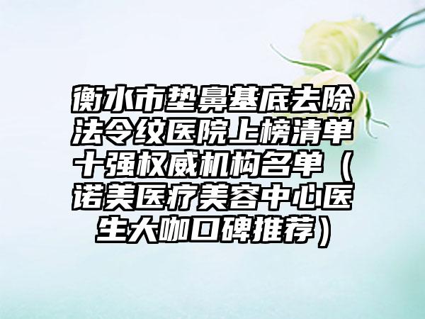 衡水市垫鼻基底去除法令纹医院上榜清单十强权威机构名单（诺美医疗美容中心医生大咖口碑推荐）