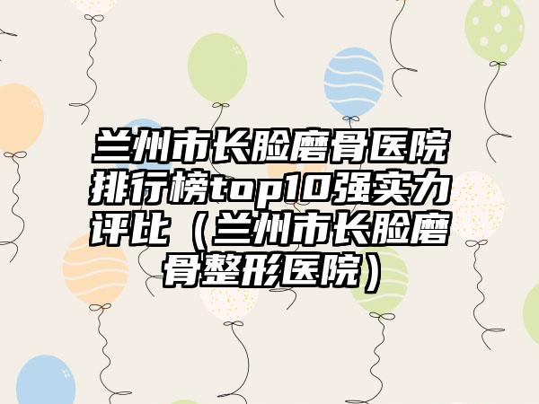 兰州市长脸磨骨医院排行榜top10强实力评比（兰州市长脸磨骨整形医院）