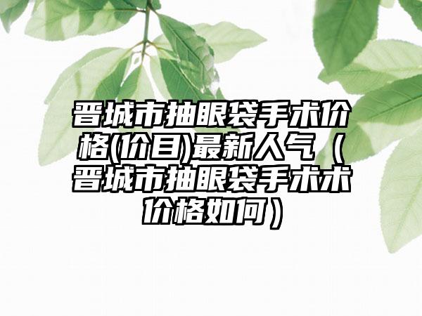 晋城市抽眼袋手术价格(价目)最新人气（晋城市抽眼袋手术术价格如何）