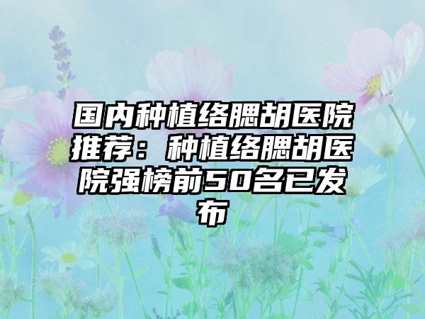 国内种植络腮胡医院推荐：种植络腮胡医院强榜前50名已发布