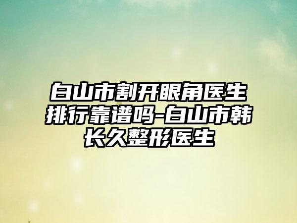 白山市割开眼角医生排行靠谱吗-白山市韩长久整形医生