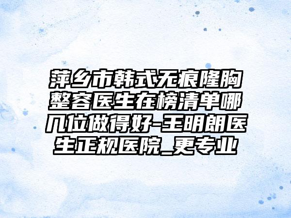 萍乡市韩式无痕隆胸整容医生在榜清单哪几位做得好-王明朗医生正规医院_更专业