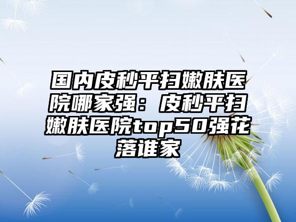 国内皮秒平扫嫩肤医院哪家强：皮秒平扫嫩肤医院top50强花落谁家