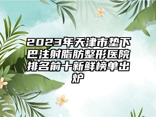 2023年天津市垫下巴注射脂肪整形医院排名前十新鲜榜单出炉