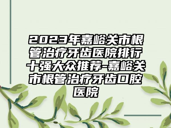 2023年嘉峪关市根管治疗牙齿医院排行十强大众推荐-嘉峪关市根管治疗牙齿口腔医院