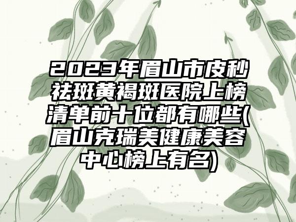 2023年眉山市皮秒祛斑黄褐斑医院上榜清单前十位都有哪些(眉山克瑞美健康美容中心榜上有名)