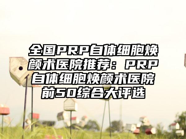 全国PRP自体细胞焕颜术医院推荐：PRP自体细胞焕颜术医院前50综合大评选