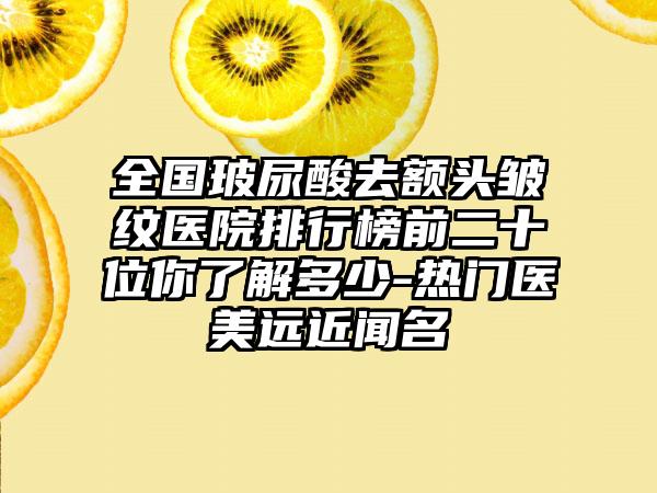 全国玻尿酸去额头皱纹医院排行榜前二十位你了解多少-热门医美远近闻名