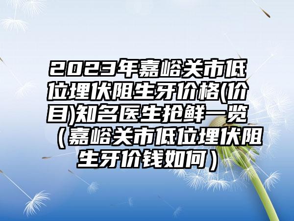 2023年嘉峪关市低位埋伏阻生牙价格(价目)知名医生抢鲜一览（嘉峪关市低位埋伏阻生牙价钱如何）