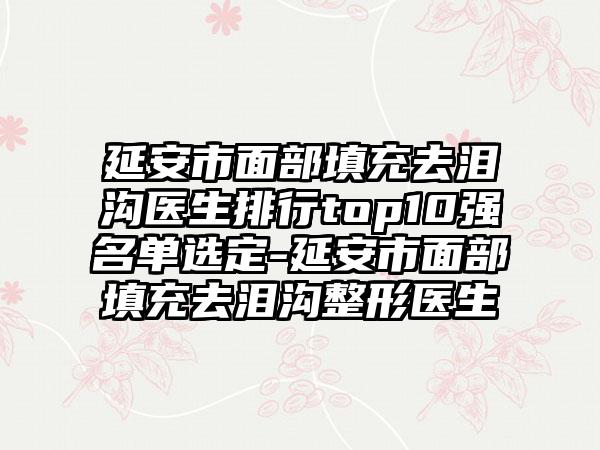 延安市面部填充去泪沟医生排行top10强名单选定-延安市面部填充去泪沟整形医生