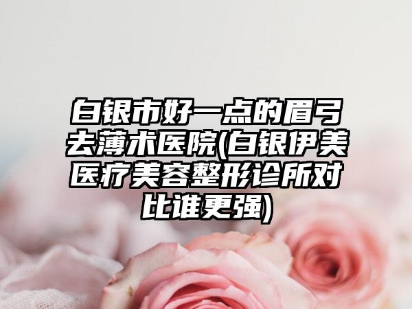 白银市好一点的眉弓去薄术医院(白银伊美医疗美容整形诊所对比谁更强)