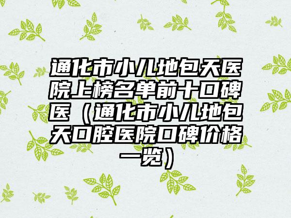 通化市小儿地包天医院上榜名单前十口碑医（通化市小儿地包天口腔医院口碑价格一览）