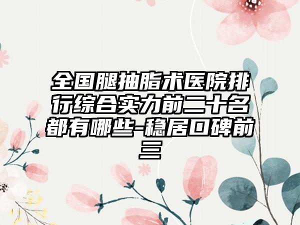 全国腿抽脂术医院排行综合实力前二十名都有哪些-稳居口碑前三