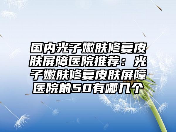 国内光子嫩肤修复皮肤屏障医院推荐：光子嫩肤修复皮肤屏障医院前50有哪几个