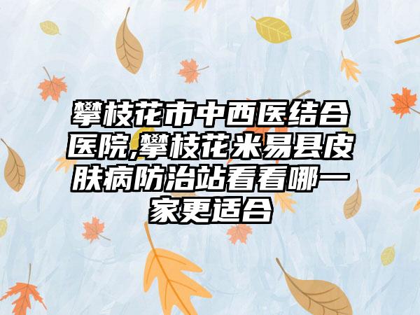 攀枝花市中西医结合医院,攀枝花米易县皮肤病防治站看看哪一家更适合