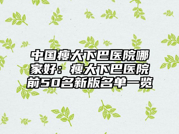 中国瘦大下巴医院哪家好：瘦大下巴医院前50名新版名单一览