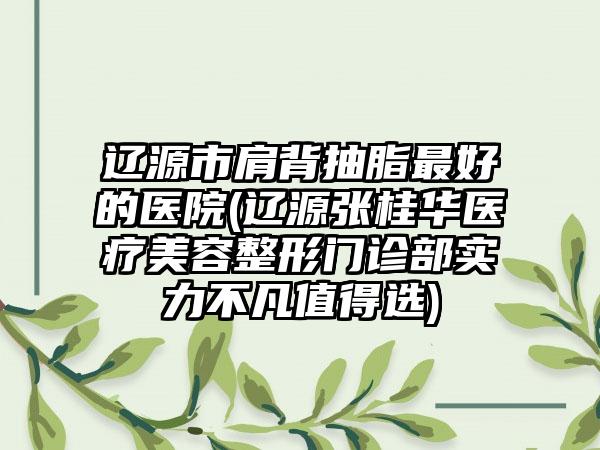 辽源市肩背抽脂最好的医院(辽源张桂华医疗美容整形门诊部实力不凡值得选)