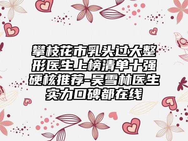 攀枝花市乳头过大整形医生上榜清单十强硬核推荐-吴雪林医生实力口碑都在线