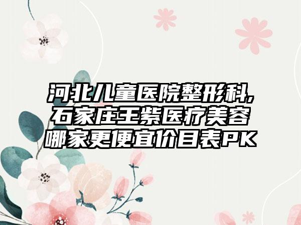 河北儿童医院整形科,石家庄王紫医疗美容哪家更便宜价目表PK