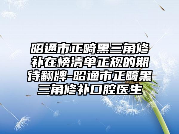 昭通市正畸黑三角修补在榜清单正规的期待翻牌-昭通市正畸黑三角修补口腔医生