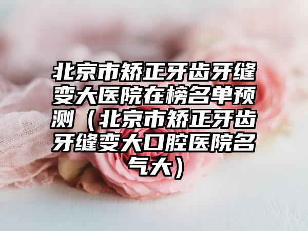 北京市矫正牙齿牙缝变大医院在榜名单预测（北京市矫正牙齿牙缝变大口腔医院名气大）