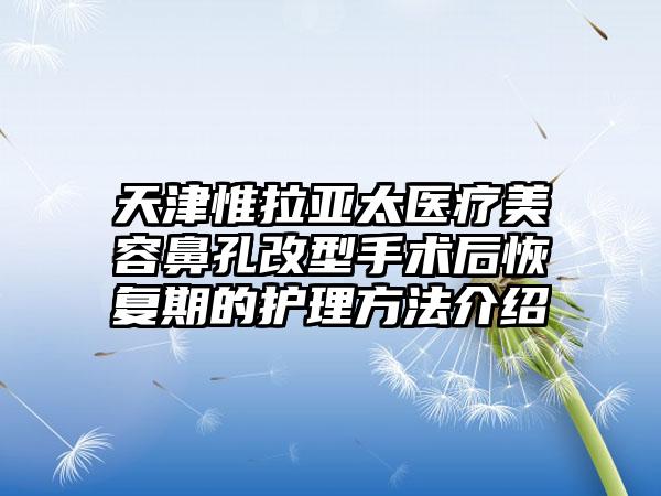 天津惟拉亚太医疗美容鼻孔改型手术后恢复期的护理方法介绍