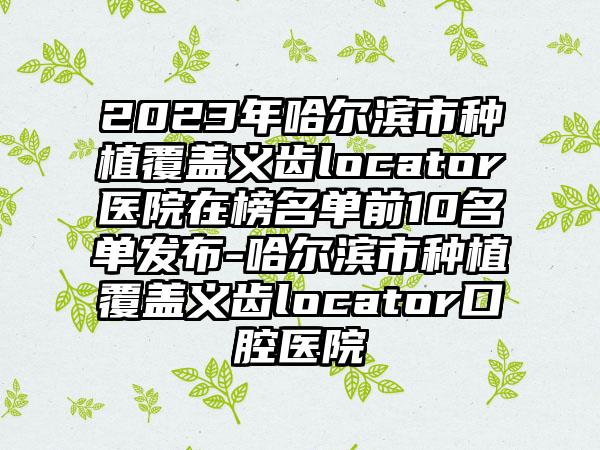 2023年哈尔滨市种植覆盖义齿locator医院在榜名单前10名单发布-哈尔滨市种植覆盖义齿locator口腔医院