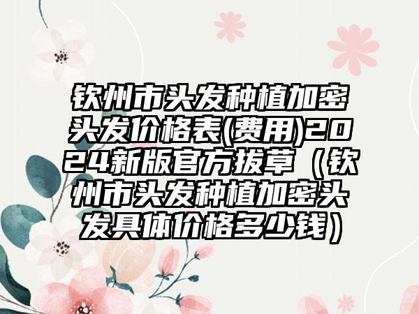 钦州市头发种植加密头发价格表(费用)2024新版官方拔草（钦州市头发种植加密头发具体价格多少钱）