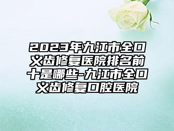 2023年九江市全口义齿修复医院排名前十是哪些-九江市全口义齿修复口腔医院