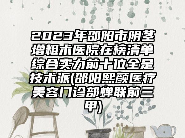 2023年邵阳市阴茎增粗术医院在榜清单综合实力前十位全是技术派(邵阳熙颜医疗美容门诊部蝉联前三甲)