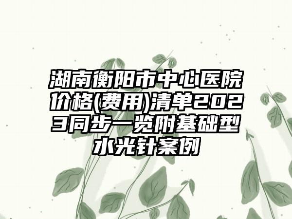 湖南衡阳市中心医院价格(费用)清单2023同步一览附基础型水光针案例