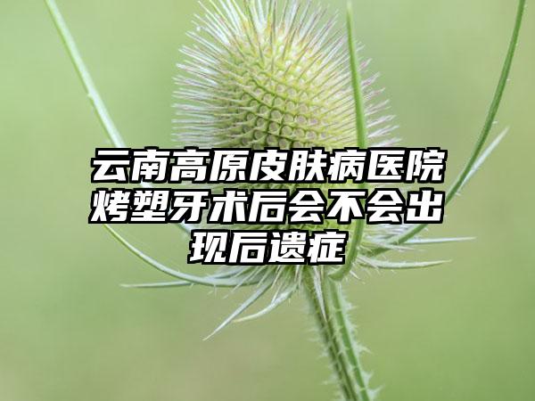 云南高原皮肤病医院烤塑牙术后会不会出现后遗症