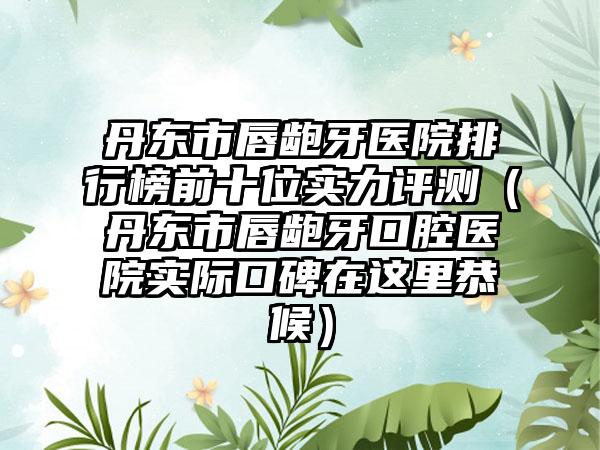 丹东市唇龅牙医院排行榜前十位实力评测（丹东市唇龅牙口腔医院实际口碑在这里恭候）