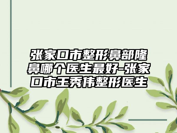 张家口市整形鼻部隆鼻哪个医生最好-张家口市王秀伟整形医生