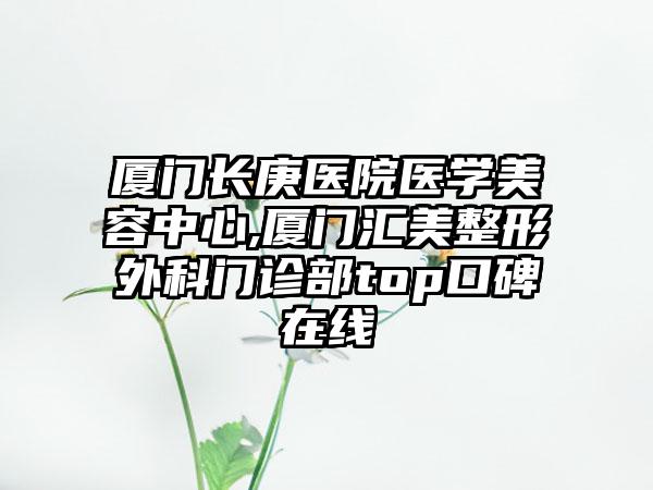 厦门长庚医院医学美容中心,厦门汇美整形外科门诊部top口碑在线