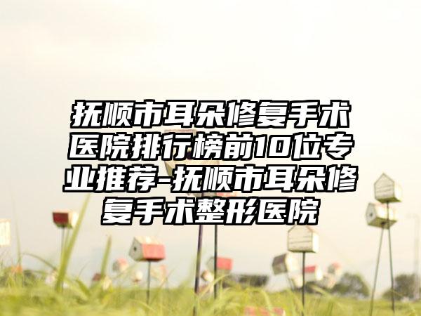 抚顺市耳朵修复手术医院排行榜前10位专业推荐-抚顺市耳朵修复手术整形医院