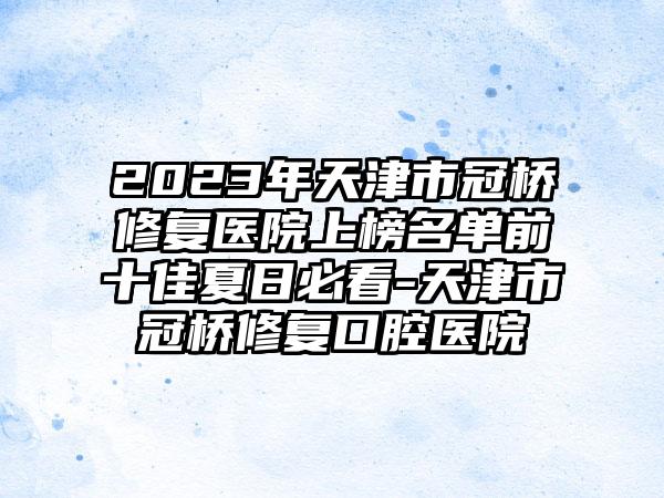 2023年天津市冠桥修复医院上榜名单前十佳夏日必看-天津市冠桥修复口腔医院